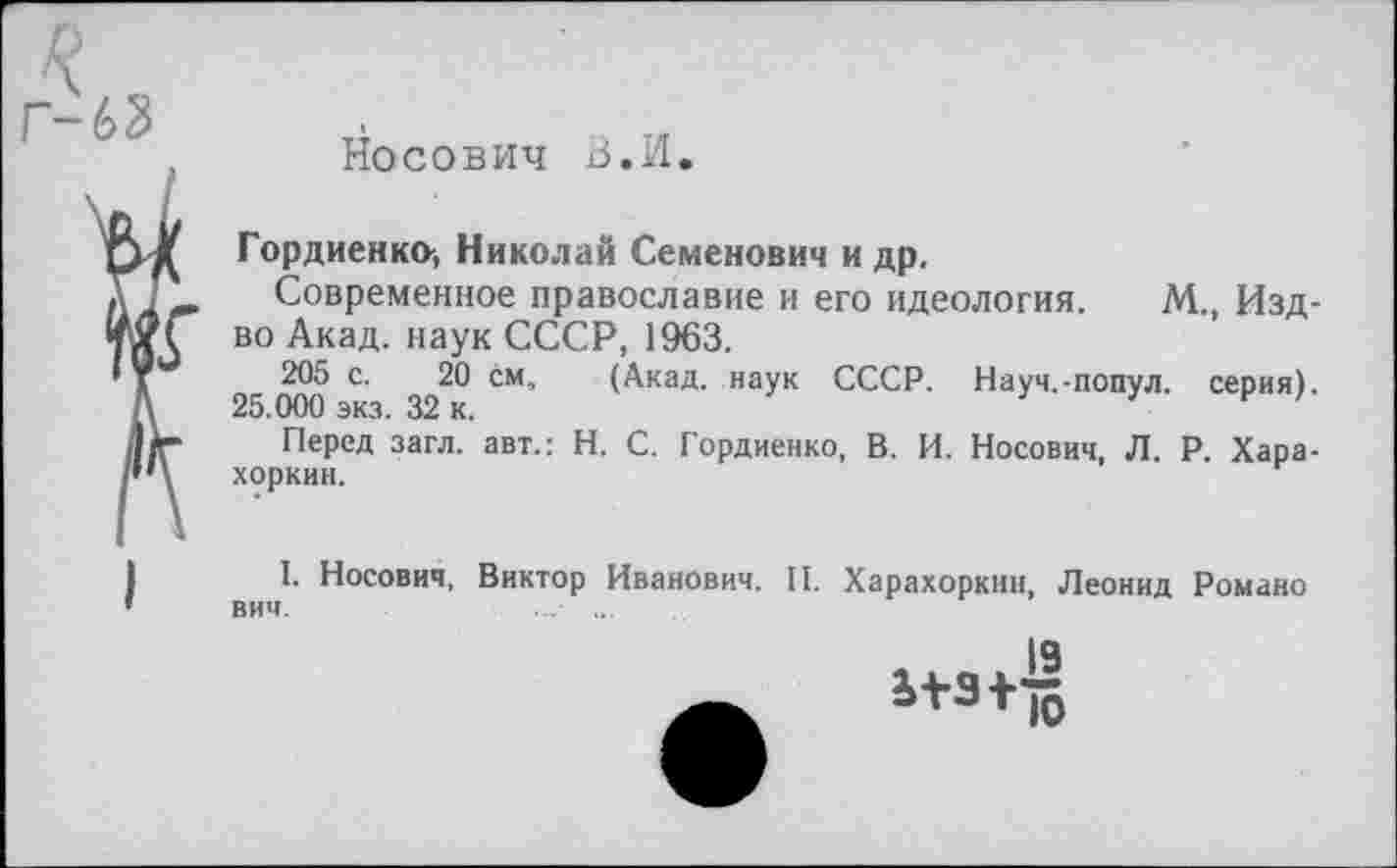 ﻿Носович В.И.
Гордиенко^ Николай Семенович и др.
Современное православие и его идеология. М., Изд-во Акад, наук СССР, 1963.
205 с. 20 см, (Акад, наук СССР. Науч.-попул. серия). 25.000 экз. 32 к.
Перед загл. авт.: Н. С. Гордиенко, В. И. Носович, Л. Р. Хара-хоркин.
I. Носович, Виктор Иванович. II. Харахоркин, Леонид Романо ВИЧ.